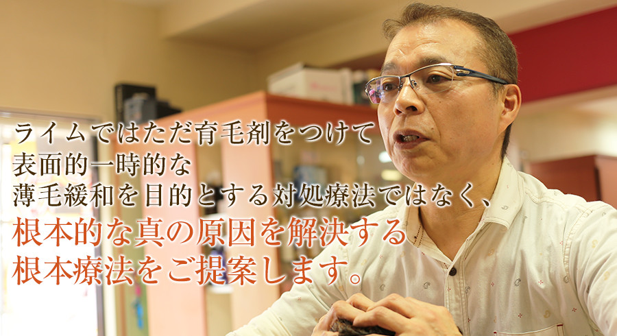 ライムではただ育毛剤をつけて表面的一時的な薄毛緩和を目的とする対処療法ではなく、根本的な真の原因を解決する根本療法をご提案します。